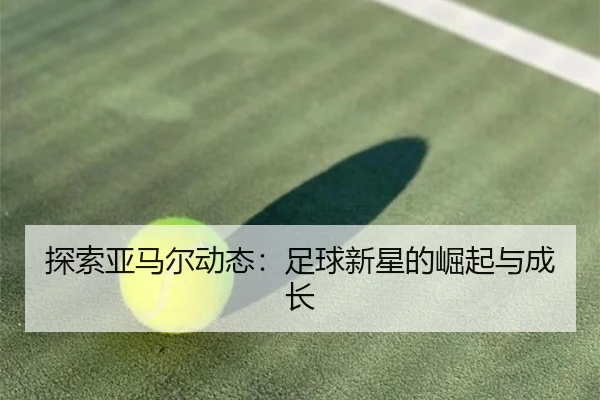 探索亚马尔动态：足球新星的崛起与成长